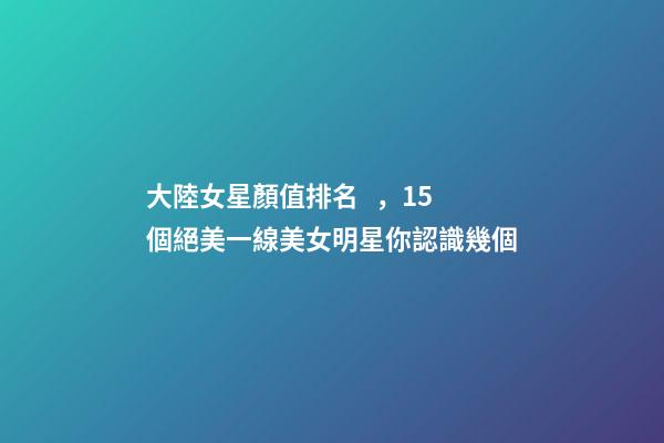 大陸女星顏值排名，15個絕美一線美女明星你認識幾個